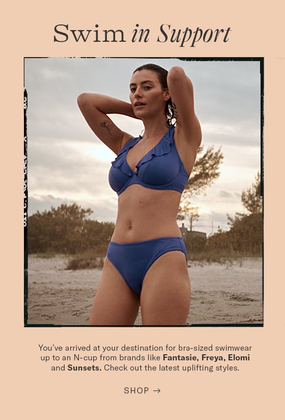 Swim in Support e You've arrived at your destination for bra-sized swimwear up to an N-cup from brands like Fantasie, Freya, Elomi and Sunsets. Check out the latest uplifting styles. SHOP - 