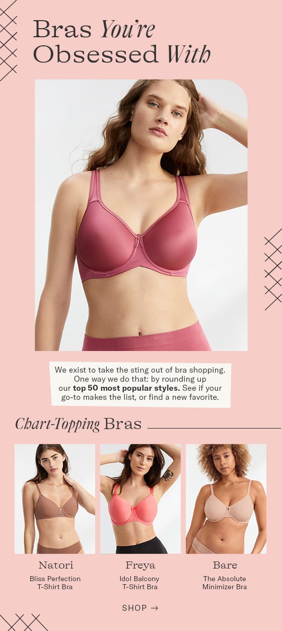 Bras You're Obsessed With We exist to take the sting out of bra shopping. One way we do that: by rounding up our top 50 most popular styles. See if your o-to makes the list, or find a new favorite. Chart-Topping Bras Loy Natori Freya Bare Bliss Perfection Ido! Balcony The Absolute T-Shirt Bra T-Shirt Bra Minimizer Bra SHOP - N 
