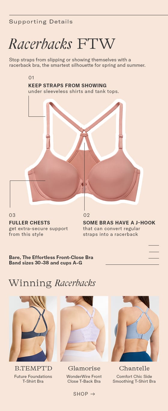  Supporting Details Racerbacks FTW Stop straps from slipping or showing themselves with a racerback bra, the smartest silhoustte for spring and summer. 01 KEEP STRAPS FROM SHOWING under sleeveless shirts and tank tops. 03 02 FULLER CHESTS SOME BRAS HAVE A J-HOOK get extra-secure support that can convert regular from this style straps into a racerback Bare, The Effortless Front-Close Bra Band sizes 30-38 and cups A-G Winning Racerbacks BTEMPT'D Glamorise Chantelle Future Foundations WonderWire Front Comfort Chic Side T-Shirt Bra Close T-Back Bra Smoothing T-Shirt Bra SHOP 
